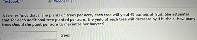 Textbook Videos [+] 
A farmer finds that if she plants 85 trees per acre, each tree will yield 45 bushels of fruit. She estimates 
that for each additional tree planted per acre, the yield of each tree will decrease by 4 bushels. How many 
trees should she plant per acre to maximize her harvest?
 □ /□   □ trees