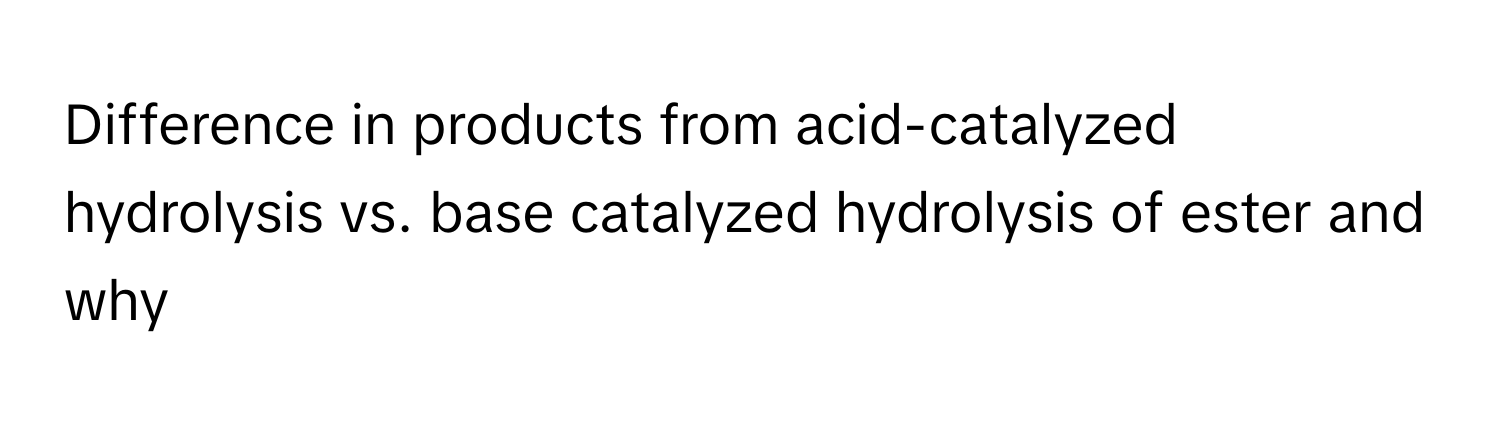 Difference in products from acid-catalyzed hydrolysis vs. base catalyzed hydrolysis of ester and why