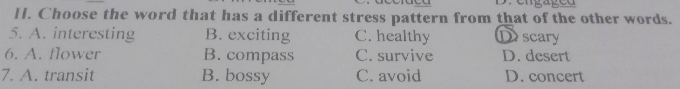 Choose the word that has a different stress pattern from that of the other words.
5. A. interesting B. exciting C. healthy D scary
6. A. flower B. compass C. survive D. desert
7. A. transit B. bossy C. avoid D. concert