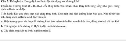 Thí nghiệm: Dung dịch sulfuric đặc tác dụng với đường kính 
Chuẩn bị: Đường kính (C_12H_22O_11) , cốc thủy tinh chịu nhiệt, chậu thủy tinh rộng, ổng nhỏ giọt, dung 
dịch sulfuric acid đặc. 
Tiển hành: Đặt cốc thủy tinh vào chậu thủy tinh. Cho một thìa nhỏ đường kính vào cốc. Nhỏ từ từ vào 
mL dung dịch sulfuric acid đặc vào cốc 
a. Hiện tượng quan sát được là đường kính hóa màu cánh dân, sau đó hóa đen, đồng thời có sủi bọt khí, 
b. Thí nghiệm trên chứng tó HSO đặc có tinh háo nước. 
c. Các phán ứng xảy ra ở thí nghiệm trên là