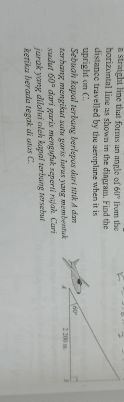 a straight line that forms an angle of 60° from the
horizontal line as shown in the diagram. Find the
distance travelled by the aeroplane when it is
upright on C.
Sebuah kapal terbang berlepas dari titik A dan 
terbang mengikut satu garis lurus yang membentuk 
sudut 60° dari garis mengufuk seperti rajah. Cari
jarak yang dilalui oleh kapal terbang tersebut
ketika berada tegak di atas C.