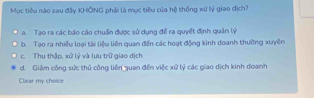 Mục tiêu nào sau đây KHÔNG phải là mục tiêu của hệ thống xử lý giao dịch?
a. Tạo ra các báo cáo chuẩn được sử dụng để ra quyết định quản lý
b. Tạo ra nhiều loại tài liệu liên quan đến các hoạt động kinh doanh thường xuyên
c. Thu thập, xử lý và lưu trữ giao dịch
d. Giảm công sức thủ công liên quan đến việc xử lý các giao dịch kinh doanh
Clear my choice