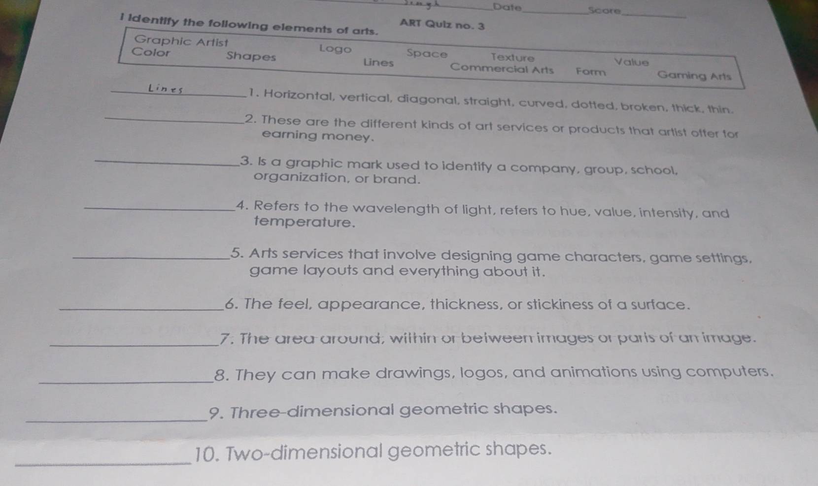 Date _Score
_
ART Quiz no. 3
i identify the following elements of arts.
Graphic Artist Space Texture Value
Color Shapes Lines Commercial Arts Form Gaming Arts
_
1. Horizontal, vertical, diagonal, straight, curved, dotted, broken, thick, thin.
_2. These are the different kinds of art services or products that artist offer for
earning money.
_
3. Is a graphic mark used to identify a company, group, school,
organization, or brand.
_4. Refers to the wavelength of light, refers to hue, value, intensity, and
temperature.
_5. Arts services that involve designing game characters, game settings,
game layouts and everything about it.
_6. The feel, appearance, thickness, or stickiness of a surface.
_7. The area around; within or between images or paris of an image.
_8. They can make drawings, logos, and animations using computers.
_
9. Three-dimensional geometric shapes.
_
10. Two-dimensional geometric shapes.