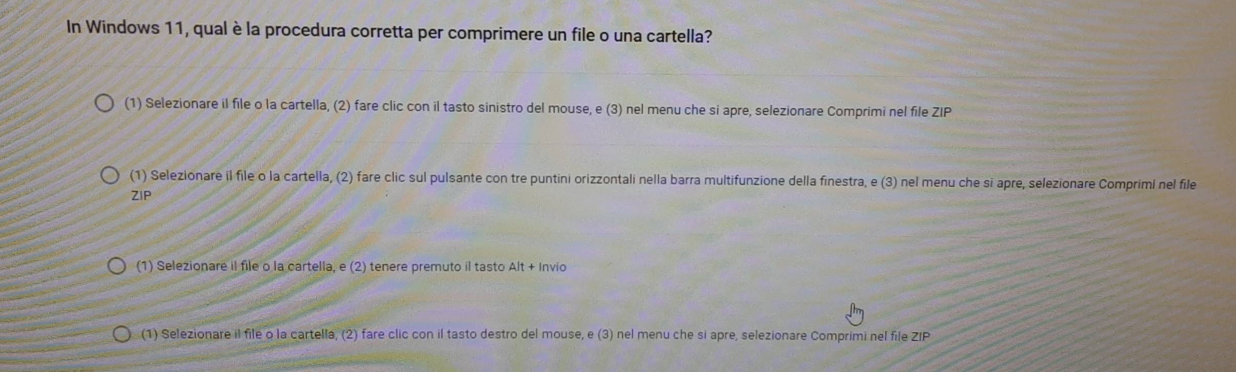 In Windows 11, qual è la procedura corretta per comprimere un file o una cartella? 
(1) Selezionare il file o la cartella, (2) fare clic con il tasto sinistro del mouse, e (3) nel menu che si apre, selezionare Comprimi nel file ZIP 
(1) Selezionare il file o la cartella, (2) fare clic sul pulsante con tre puntini orizzontali nella barra multifunzione della finestra, e (3) nel menu che si apre, selezionare Comprimi nel file 
ZIP 
(1) Selezionare il file o la cartella, e (2) tenere premuto il tasto Alt + Invio 
(1) Selezionare il file o la cartella, (2) fare clic con il tasto destro del mouse, e (3) nel menu che si apre, selezionare Comprimi nel file ZIP