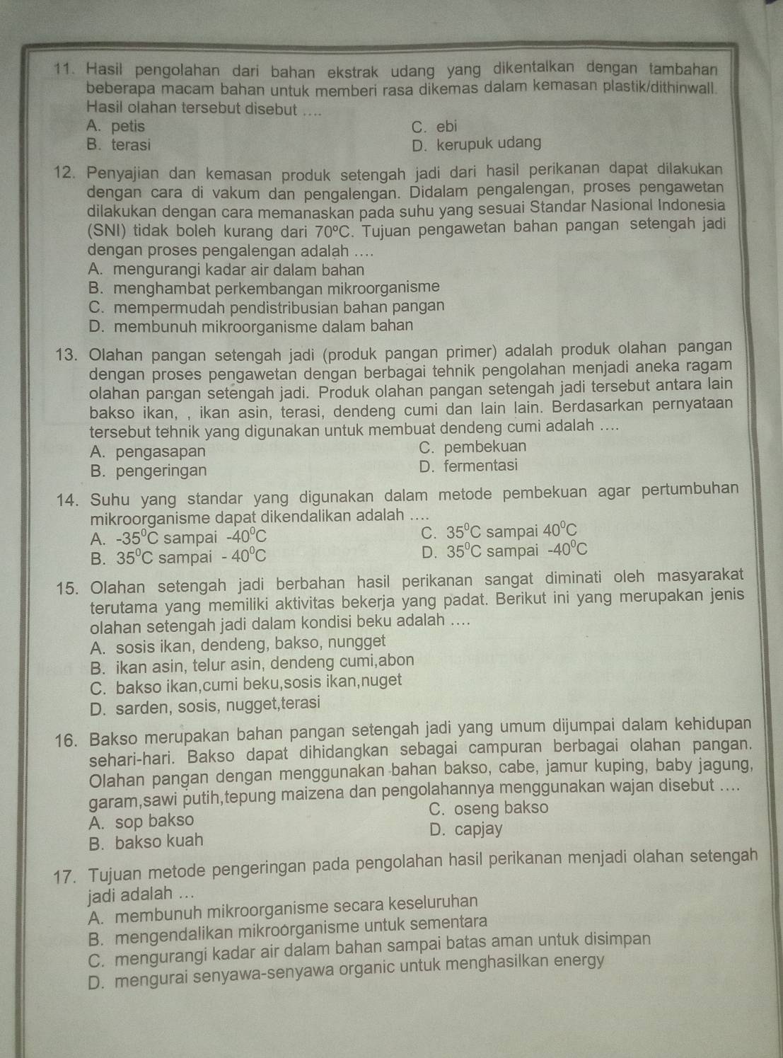 Hasil pengolahan dari bahan ekstrak udang yang dikentalkan dengan tambahan
beberapa macam bahan untuk memberi rasa dikemas dalam kemasan plastik/dithinwall.
Hasil olahan tersebut disebut ....
A. petis C. ebi
B. terasi D. kerupuk udang
12. Penyajian dan kemasan produk setengah jadi dari hasil perikanan dapat dilakukan
dengan cara di vakum dan pengalengän. Didalam pengalengan, proses pengawetan
dilakukan dengan cara memanaskan pada suhu yang sesuai Standar Nasional Indonesia
(SNI) tidak boleh kurang dari 70°C. Tujuan pengawetan bahan pangan setengah jadi
dengan proses pengalengan adalah ....
A. mengurangi kadar air dalam bahan
B. menghambat perkembangan mikroorganisme
C. mempermudah pendistribusian bahan pangan
D. membunuh mikroorganisme dalam bahan
13. Olahan pangan setengah jadi (produk pangan primer) adalah produk olahan pangan
dengan proses pengawetan dengan berbagai tehnik pengolahan menjadi aneka ragam
olahan pangan setengah jadi. Produk olahan pangan setengah jadi tersebut antara lain
bakso ikan, , ikan asin, terasi, dendeng cumi dan lain lain. Berdasarkan pernyataan
tersebut tehnik yang digunakan untuk membuat dendeng cumi adalah ....
A. pengasapan C. pembekuan
B. pengeringan D. fermentasi
14. Suhu yang standar yang digunakan dalam metode pembekuan agar pertumbuhan
mikroorganisme dapat dikendalikan adalah ....
C. 35°C
A. -35°C sampai -40°C sampai 40°C
B. 35°C sampai -40°C D. 35°C sampai -40°C
15. Olahan setengah jadi berbahan hasil perikanan sangat diminati oleh masyarakat
terutama yang memiliki aktivitas bekerja yang padat. Berikut ini yang merupakan jenis
olahan setengah jadi dalam kondisi beku adalah ....
A. sosis ikan, dendeng, bakso, nungget
B. ikan asin, telur asin, dendeng cumi,abon
C. bakso ikan,cumi beku,sosis ikan,nuget
D. sarden, sosis, nugget,terasi
16. Bakso merupakan bahan pangan setengah jadi yang umum dijumpai dalam kehidupan
sehari-hari. Bakso dapat dihidangkan sebagai campuran berbagai olahan pangan.
Olahan pangan dengan menggunakan bahan bakso, cabe, jamur kuping, baby jagung,
garam,sawi putih,tepung maizena dan pengolahannya menggunakan wajan disebut ....
C. oseng bakso
A. sop bakso
B. bakso kuah
D. capjay
17. Tujuan metode pengeringan pada pengolahan hasil perikanan menjadi olahan setengah
jadi adalah ...
A. membunuh mikroorganisme secara keseluruhan
B. mengendalikan mikroorganisme untuk sementara
C. mengurangi kadar air dalam bahan sampai batas aman untuk disimpan
D. mengurai senyawa-senyawa organic untuk menghasilkan energy