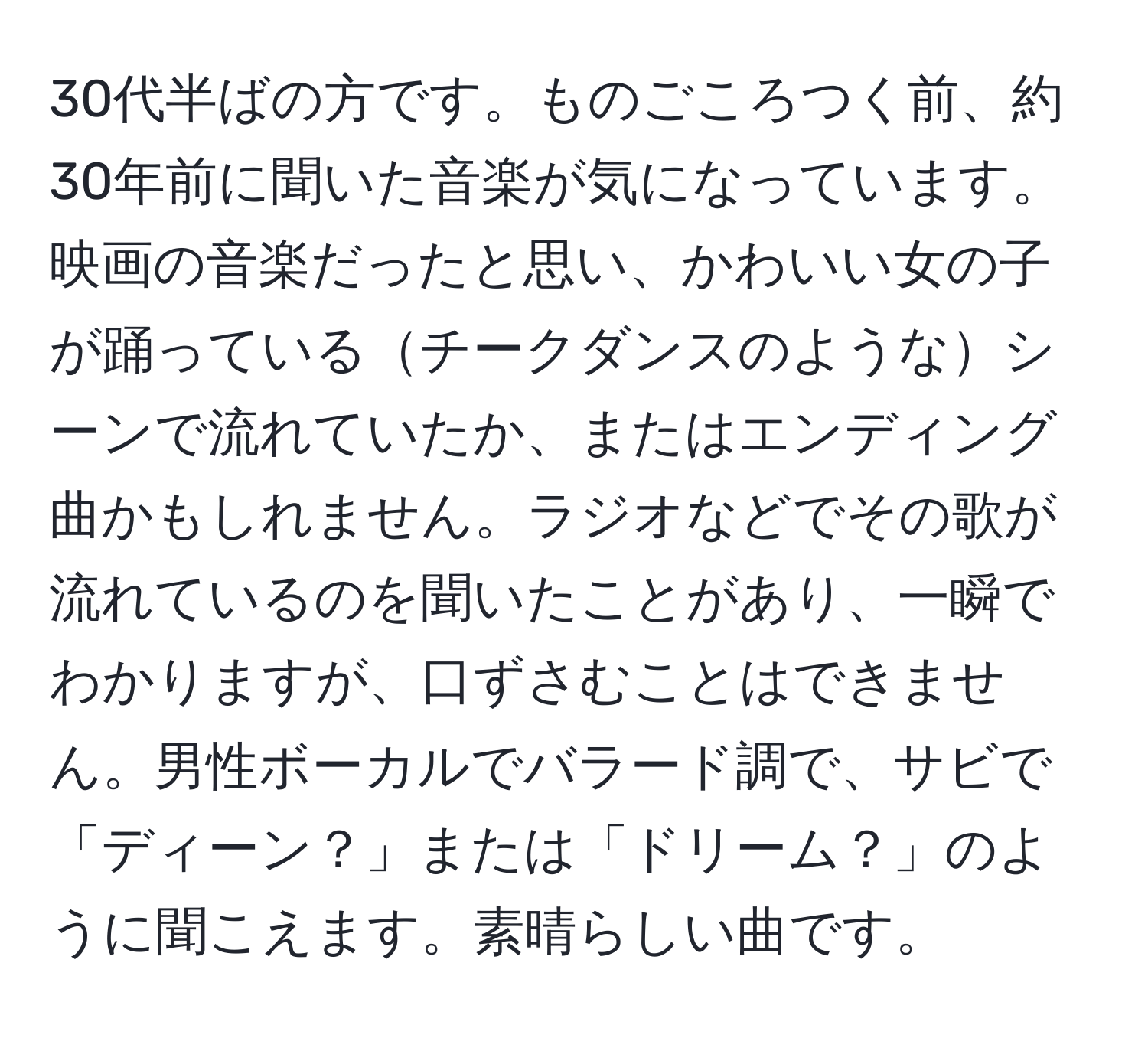 30代半ばの方です。ものごころつく前、約30年前に聞いた音楽が気になっています。映画の音楽だったと思い、かわいい女の子が踊っているチークダンスのようなシーンで流れていたか、またはエンディング曲かもしれません。ラジオなどでその歌が流れているのを聞いたことがあり、一瞬でわかりますが、口ずさむことはできません。男性ボーカルでバラード調で、サビで「ディーン？」または「ドリーム？」のように聞こえます。素晴らしい曲です。