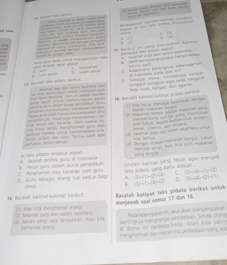 (4) Hemat energi dengan cara mematikan
lampu, televisi, dan alat listrik lainnya
12. Bacalah teks berikut
Pohon mängga di depan rumah Rafif jika tidak digunakan
tumbang Pohon itu berukuran sangat besar,
daunnya hijäu, serta memilikı batang besar
jalan Pak Arif, ayahnya Rafif, berusaha Berdasarkan kalimat-kalimat tersebut,
dan kokoh Pohon itu jatuh menghalang
memindahkan pohon tersebut sendirian bagian isi dari teks pidato ditunjukkan
ab soal
Namun, ia susah melakukannya tanpa nomor C. (3)
bantuan. Beruntung ada petugas pemadam A. (1)
yang B. (2)
a g a
kebakaran yang membantu Pak Arif D. (4)
15. Berikut ini yang merupakan kalimat
rgizi
Akhirnya, mereka berhasil memindahkan
pohon ke pinggir jalan.
pembuka teks pidato adalah
kup
nin.
kita
Kata yang tepat untuk menggantikan kata A. Selamat pagi dan salam sejahtera.
C. kesusahan B. Lebih dan kurangnya saya mengucapkan
terima kasih.
yang dicetak tebal adalah
teks
D. susah sekali
di Indonesia pada saat ini?
B. sulit sekali A. sulit
13. Bacalah teks pidato berikut. C. Bagaimana pentingnya keberagaman
sungguh-sungguh agar kelak berguna
Selamat pagi dan salam sejahtera, hari D. Sebagai siswa, hendaknya belajar
bagi nusa, bangsa, dan agama.
ia ini kita berkumpul untuk memperingati
Hari Guru Nasional. Hari ini adalah momen
penting guru dalam dunia pendidikan. Guru 16. Bacalah kalimat-kalimat pidato berikut.
yang tepat untuk merenungkan peran 
Tugas guru tidak hanya menyampaikan ilmu (1) Kita harus menjaga kesehatan dengan
makan makanan bergizi.
berperan mencerdaskan kehidupan bangsa.
mengandung zat-zat yang diperlukan
nilai moral dan karakter. Oleh karena itu, (2) Makanan bergizi adalah makanan yang
pengetahuan, tetapı juga menanamkan nilai-
oleh tubuh, seperti karbohidrat, protein,
lemak, vitamin, dan mineral.
kita harus selalu menghormati guru atas
dedikasi mereka untuk mencerdaskan kita.
Sekian pidato dari saya. Terima kasih atas (3) Selamat pagi dan salam sejahtera untuk
(4) Dengan makan makanan bergizi, tubuh
perhatian teman-teman. kita semua.
menjadi sehat. Ayo, kita pilih makanan
Isi teks pidato tersebut adalah . . .
A. Sejarah profesi guru di Indonesia. yang bergizi.
C. Penanaman nilai karakter oleh guru. Urutan kalimat yang tepat agar menjadi
B. Peran guru dalam dunia pendidikan.
teks pidato yang padu adalah
D. Guru sebagai orang tua kedua bagi A. (3)-(1)-(2)-(4) C. (3)-(4)-(1)-(2)
siswa.
B. (3)-(1)-(4)-(2) D. (3)-(4)-(2)-(1)
14. Bacalah kalimat-kalimat berikut.
Bacalah kutipan teks pidato berikut untuk
menjawab soal nomor 17 dan 18.
(1) Mari kita menghemat energi.
(2) Selamat pagi dan salam sejahtera.
(3) Sekian yang saya sampaikan, mari kita Pada kesempatan ini, saya akan menyampaikan
pentingnya menghargai perbedaan. Setiap orang
berhemat energi.
di dunia ini berbeda-beda. Mari kita saling
menghormati dan menerima perbedaan yang ada