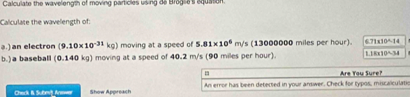 Calculate the wavelength of moving particles using de Broglie's equation. 
Calculate the wavelength of: 
a.) an electron (9.10* 10^(-31)kg) moving at a speed of 5.81* 10^6m/s (13000000 miles per hour). 6.71* 10^(wedge)-14
b. )a baseball (0 .140 kg) moving at a speed of 40.2 m/s (90 miles per hour). 1.18* 10^(wedge)-34
n Are You Sure? 
Check & Submit Answer Show Approach An error has been detected in your answer. Check for typos, miscalculatio