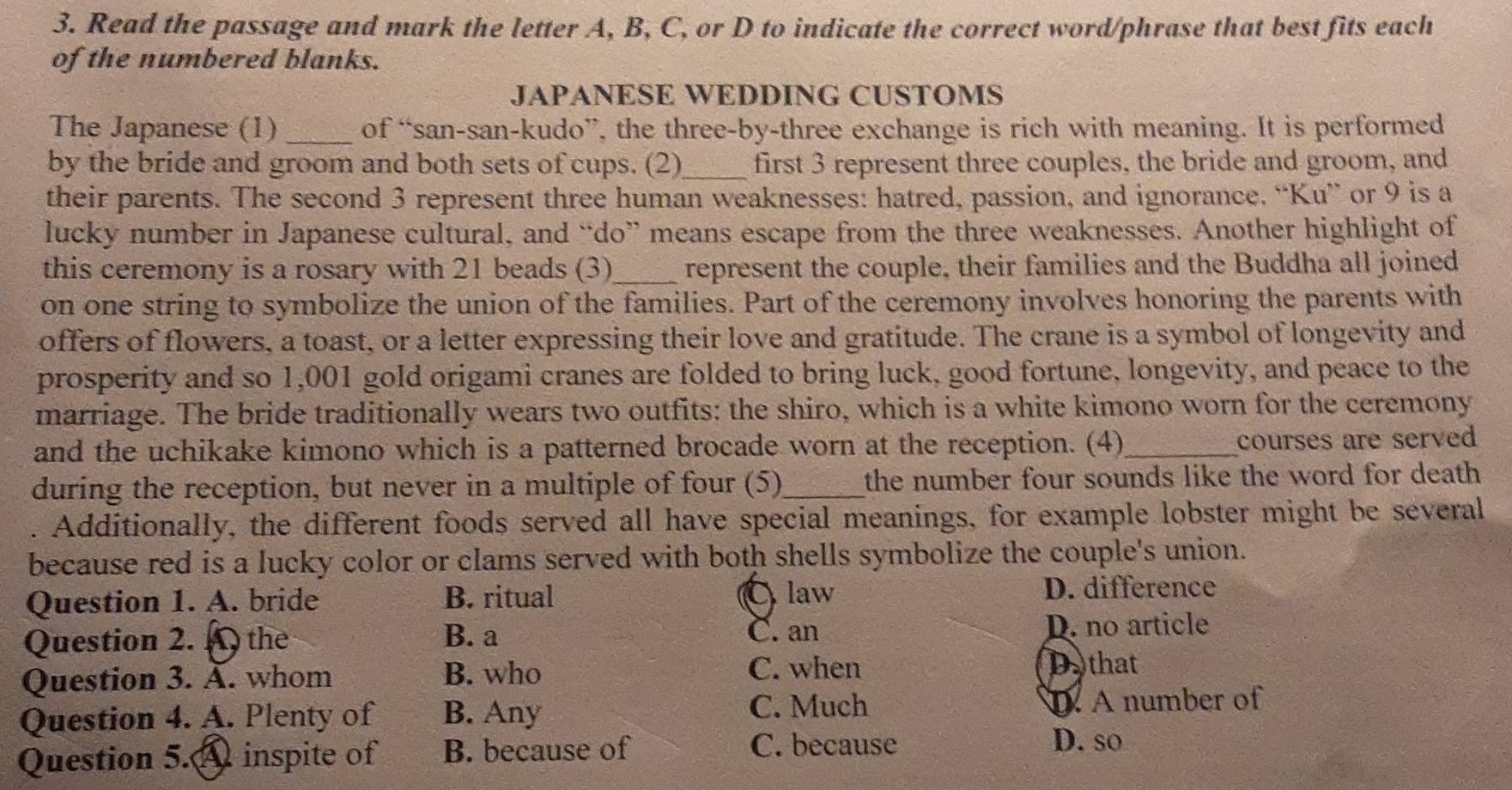 Read the passage and mark the letter A, B, C, or D to indicate the correct word/phrase that best fits each
of the numbered blanks.
JAPANESE WEDDING CUSTOMS
The Japanese (1)_ of “san-san-kudo”, the three-by-three exchange is rich with meaning. It is performed
by the bride and groom and both sets of cups. (2)_ first 3 represent three couples, the bride and groom, and
their parents. The second 3 represent three human weaknesses: hatred, passion, and ignorance. “Ku” or 9 is a
lucky number in Japanese cultural, and “do” means escape from the three weaknesses. Another highlight of
this ceremony is a rosary with 21 beads (3)_ represent the couple, their families and the Buddha all joined
on one string to symbolize the union of the families. Part of the ceremony involves honoring the parents with
offers of flowers, a toast, or a letter expressing their love and gratitude. The crane is a symbol of longevity and
prosperity and so 1,001 gold origami cranes are folded to bring luck, good fortune, longevity, and peace to the
marriage. The bride traditionally wears two outfits: the shiro, which is a white kimono worn for the ceremony
and the uchikake kimono which is a patterned brocade worn at the reception. (4)_ courses are served
during the reception, but never in a multiple of four (5)_ the number four sounds like the word for death
a Additionally, the different foods served all have special meanings, for example lobster might be several
because red is a lucky color or clams served with both shells symbolize the couple's union.
Question 1. A. bride B. ritual D. difference
C law
Question 2. A the B. a C. an D. no article
C. when
Question 3. Ấ. whom B. who D. that
C. Much
Question 4. A. Plenty of B. Any A number of
Question 5.A inspite of B. because of C. because
D. so