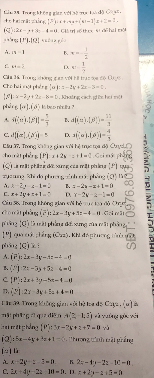 Trong không gian với hệ trục tọa độ Oxyz ,
cho hai mặt phẳng (P):x+my+(m-1)z+2=0,
(Q): :2x-y+3z-4=0. Giá trị số thực m để hai mặt
phẳng (P),(Q) vuông góc
A. m=1 B. m=- 1/2 
C. m=2 D. m= 1/2 
Câu 36. Trong không gian với hệ trục tọa độ Oxyz .
Cho hai mặt phẳng (alpha ):x-2y+2z-3=0,
(B): x-2y+2z-8=0. Khoảng cách giữa hai mặt
phẳng (
^ α),(β) là bao nhiêu ?
A. d((alpha ),(beta ))= 5/3  B. d((alpha ),(beta ))= 11/3 
C. d((alpha ),(beta ))=5 D. d((alpha ),(beta ))= 4/3 
Câu 37. Trong không gian với hệ trục tọa độ Oxyz ,
cho mặt phẳng (P): x+2y-z+1=0. Gọi mặt phắn
(Q) là mặt phẳng đối xứng của mặt phẳng (P) qự
trục tung. Khi đó phương trình mặt phẳng (Q)
A. x+2y-z-1=0 B. x-2y-z+1=0
C. x+2y+z+1=0 D. x-2y-z-1=0
Câu 38. Trong không gian với hệ trục tọa độ Oxyz
cho mặt phẳng (P) ):2x-3y+5z-4=0. Gọi mặt r
phẳng (Q) là mặt phẳng đối xứng của mặt phẳng
(P) qua mặt phẳng (Oxz). Khi đó phương trình mặt
phẳng (Q) là ?
A. (P):2x-3y-5z-4=0
B. (P):2x-3y+5z-4=0
C. (P):2x+3y+5z-4=0
D. (P):2x-3y+5z+4=0
Câu 39. Trong không gian với hệ toạ độ Oxyz , (α) là
mặt phẳng đi qua điểm A(2;-1;5) và vuông góc với
hai mặt phẳng (P): 3x-2y+z+7=0 và
(Q): 5x-4y+3z+1=0. Phương trình mặt phẳng
(α) là:
A. x+2y+z-5=0. B. 2x-4y-2z-10=0.
C. 2x+4y+2z+10=0. D. x+2y-z+5=0.