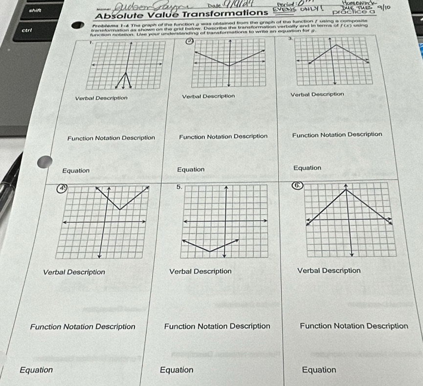 shift lí c a a 
Absolute Valué Transformations 
Preblems 1-6 The graph of the function a was obtained from the graph of the function / using a composite 
ctrl transformation as shown on the grid below. Describe the transformation verbally and in terms of f(x) using 
function notation. Use your understanding of transformations to write an equation for θ. 
Verbal Description Verbal Description Verbal Description 
Function Notation Description Function Notation Description Function Notation Description 
Equation Equation Equation 
Verbal Description Verbal Description Verbal Description 
Function Notation Description Function Notation Description Function Notation Description 
Equation Equation Equation
