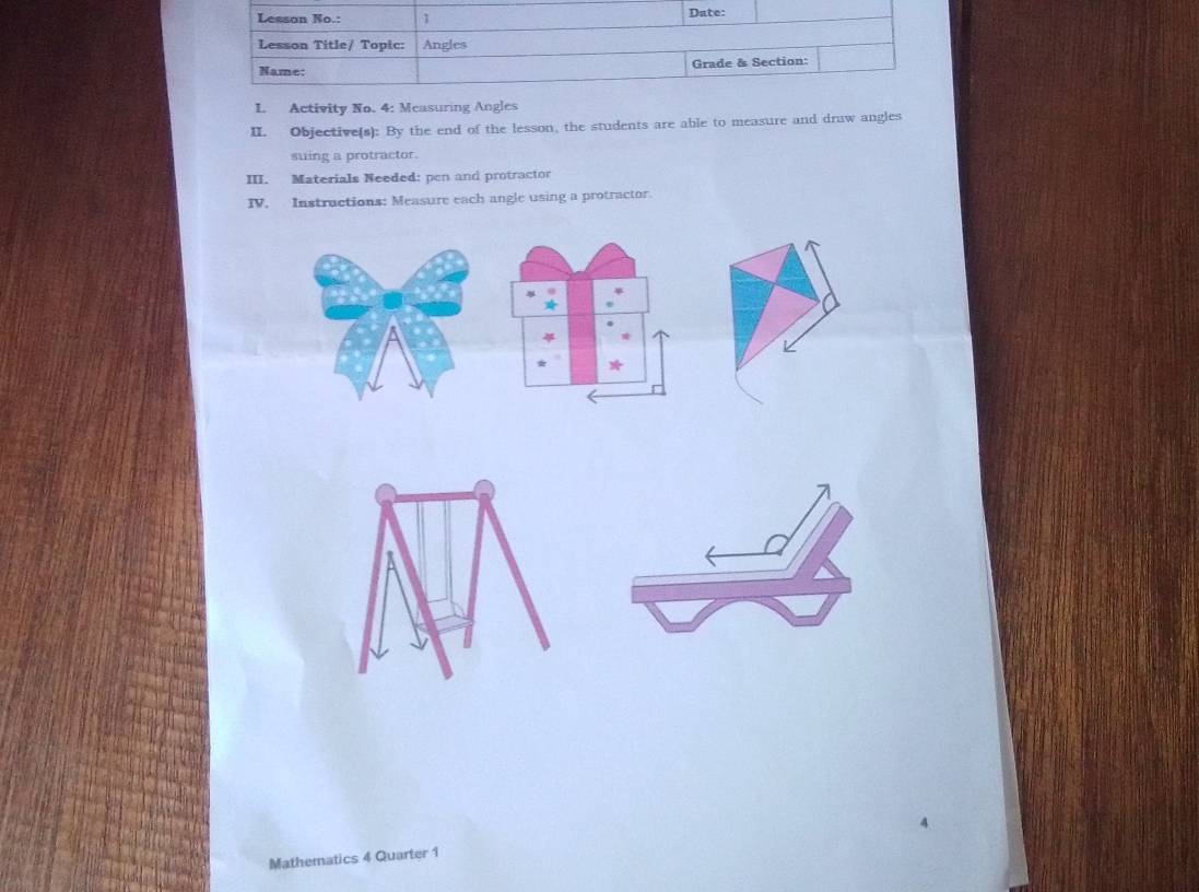 Activity No. 4: Measuring Angles 
II. Objective(s): By the end of the lesson, the students are able to measure and draw angles 
suing a protractor. 
III. Materials Needed: pen and protractor 
IV. Instructions: Measure each angle using a protractor. 
Mathematics 4 Quarter 1