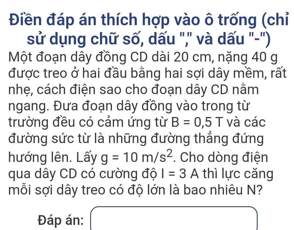 Điền đáp án thích hợp vào ô trống (chỉ 
sử dụng chữ số, dấu ",' và dấu "-") 
Một đoạn dây đồng CD dài 20 cm, nặng 40 g
được treo ở hai đầu bằng hai sợi dây mềm, rất 
nhẹ, cách điện sao cho đoạn dây CD nằm 
ngang. Đưa đoạn dây đồng vào trong từ 
trường đều có cảm ứng từ B=0,5T và các 
đường sức từ là những đường thẳng đứng 
hướng lên. Lấy g=10m/s^2. Cho dòng điện 
qua dây CD có cường độ I=3A thì lực căng 
mỗi sợi dây treo có độ lớn là bao nhiêu N? 
Đáp án: □  x_x,_x)(x_0 □