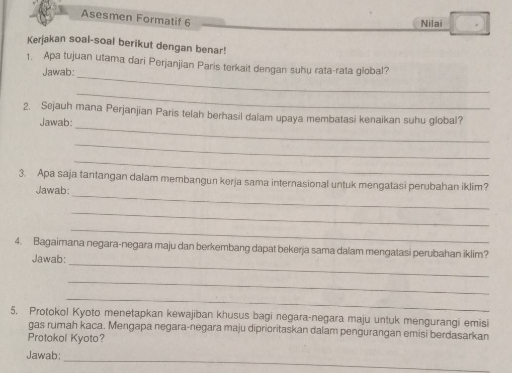 Asesmen Formatif 6 
Nilai 
Kerjakan soal-soal berikut dengan benar! 
_ 
1. Apa tujuan utama dari Perjanjian Paris terkait dengan suhu rata-rata global? 
Jawab: 
_ 
_ 
2. Sejauh mana Perjanjian Paris telah berhasil dalam upaya membatasi kenaikan suhu global? 
Jawab: 
_ 
_ 
_ 
3. Apa saja tantangan dalam membangun kerja sama internasional untuk mengatasi perubahan iklim? 
Jawab: 
_ 
_ 
_ 
4. Bagaimana negara-negara maju dan berkembang dapat bekerja sama dalam mengatasi perubahan iklim? 
Jawab: 
_ 
_ 
5. Protokol Kyoto menetapkan kewajiban khusus bagi negara-negara maju untuk mengurangi emisi 
gas rumah kaca. Mengapa negara-negara maju diprioritaskan dalam pengurangan emisi berdasarkan 
Protokol Kyoto? 
_ 
Jawab: