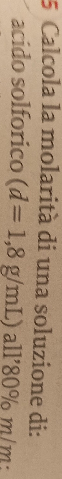 Calcola la molarità di una soluzione di: 
acido solforico (d=1,8g/mL) all'80% m/m
1 º