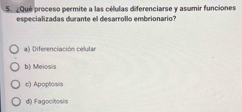 ¿Qué proceso permite a las células diferenciarse y asumir funciones
especializadas durante el desarrollo embrionario?
a) Diferenciación celular
b) Meiosis
c) Apoptosis
d) Fagocitosis