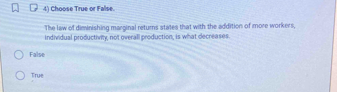 Choose True or False.
The law of diminishing marginal returns states that with the addition of more workers,
individual productivity, not overall production, is what decreases.
False
True