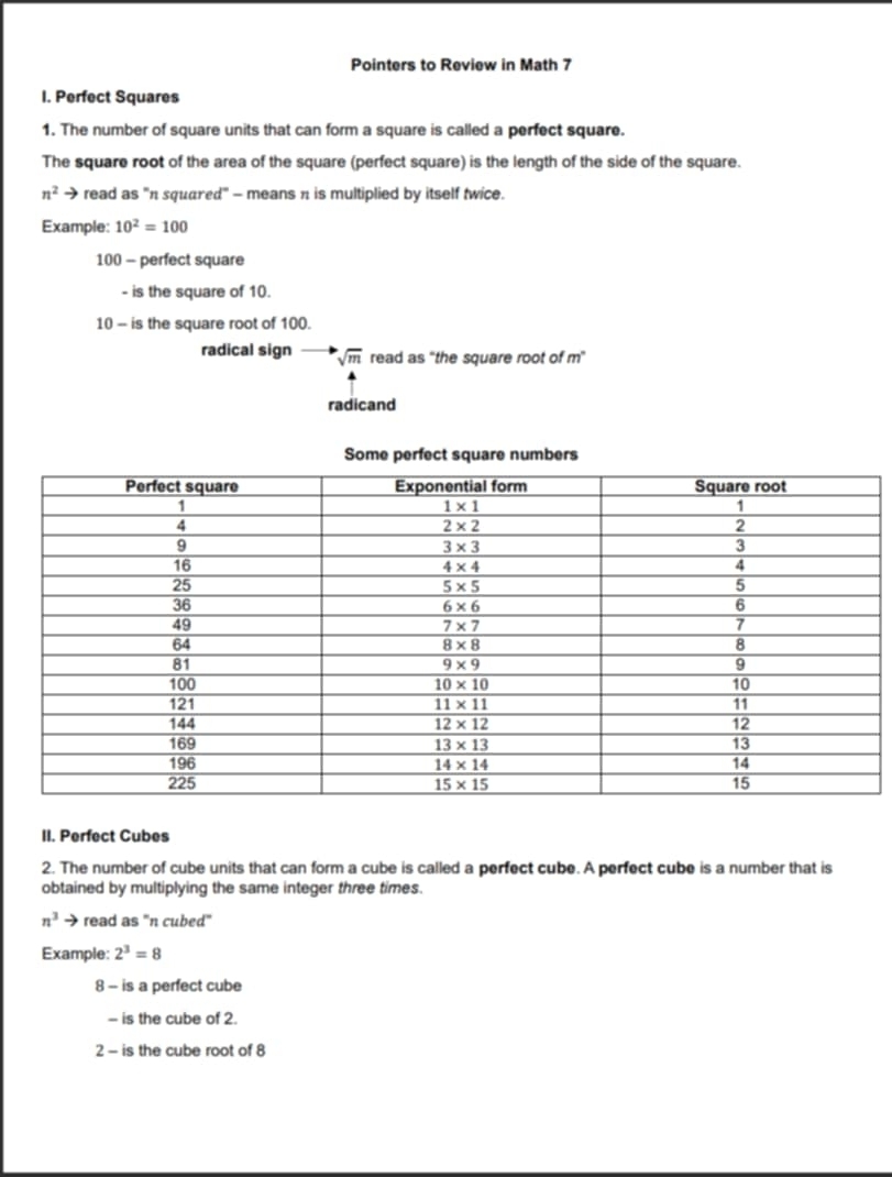 Pointers to Review in Math 7
I. Perfect Squares
1. The number of square units that can form a square is called a perfect square.
The square root of the area of the square (perfect square) is the length of the side of the square.
n^2 → read as 'π squared" - means π is multiplied by itself twice.
Example: 10^2=100
100 - perfect square
- is the square of 10.
10 - is the square root of 100.
radical sign sqrt(m) read as “the square root of m”
radicand
II. Perfect Cubes
2. The number of cube units that can form a cube is called a perfect cube. A perfect cube is a number that is
obtained by multiplying the same integer three times.
n^3 read as "n cubed"
Example: 2^3=8
8 - is a perfect cube
- is the cube of 2.
2 - is the cube root of 8