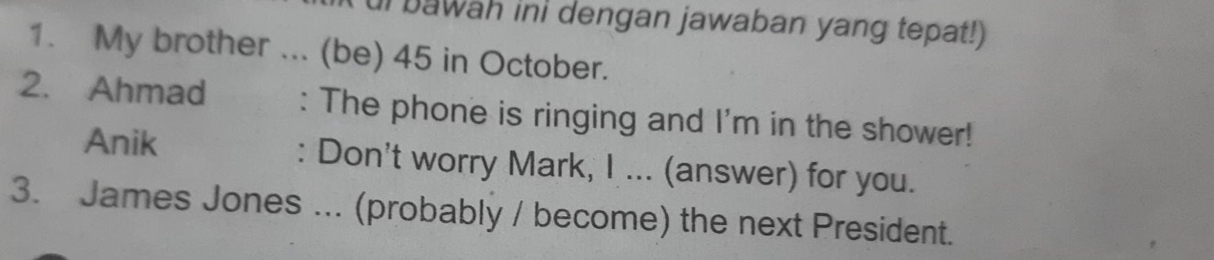 ui bawah ini dengan jawaban yang tepat!) 
1. My brother ... (be) 45 in October. 
2. Ahmad : The phone is ringing and I'm in the shower! 
Anik : Don't worry Mark, I ... (answer) for you. 
3. James Jones ... (probably / become) the next President.