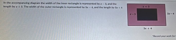 In the accompanying diagram the width of the inner rectangle is represented byx-3 , and the
length by x+3. The width of the outer rectangle is represented by 3x-4 , and the length by 3x+4
*Record your work for