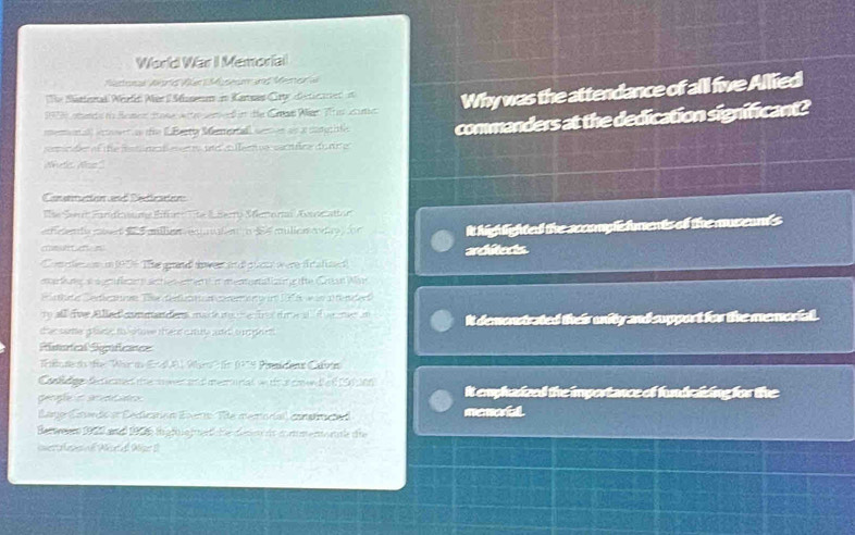 World War I Memoriai 
Mastonal Aríd Ver Müseam und Mener a 
The Sattenakl Werld Men I Musenm in Karsa Crtedecticret is Why was the attendance of all five Allied
102 0 sends t Bomen tose w e ene d in te Caan Närt Ts cama 
memunal) icosent as te (LBerty Memertal) semon as a mtgrittec commanders at the dedication significant? 
emin d of the istne t e e and ileenue sacnáca du nre 
detc Aos' 
Céretciónaa Cétctó 
The Sent Fundkoums Eifart Tte & Berry Merorm Avicatton 
efcents rrt ailien/equnufe o S4 mulion o day) or It highlighted the accomplefments of the museamds 
arcitects. 
Complnam n 1956 The grand sower an dglots were fratused) 
me lr a n fe stion eeen menturatizne te Cra War 
e hute ertietom Tne derfut un co er er r 196 w in a ter der 
ty all fie Alled commandens mack mch e frstr eai w me i 
ther samer griany to cave thend cursle udrt sum gn rt It demonstrated their unity and support for the memorial. 
Ristorícal Repifeanes 
Wilone to the ''War to E 001 Wao' fr 097 9 Pnmdens Caven 
Conldg fecticated themwer and merunal w th a coend of 19dtion It emphasized the importance of fundraicing for the 
(ager Esendo at Eedicatión Eser Thle memorial) conatructed menoal 
Bertwen 1959 and 1956e ig föle heti che diete it monmenoen e die 
invertaleso Aetal Wpr II