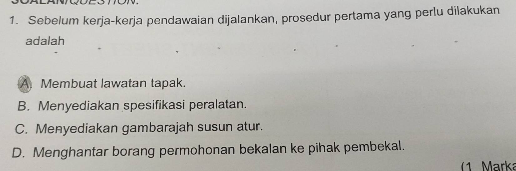 Sebelum kerja-kerja pendawaian dijalankan, prosedur pertama yang perlu dilakukan
adalah
A. Membuat lawatan tapak.
B. Menyediakan spesifikasi peralatan.
C. Menyediakan gambarajah susun atur.
D. Menghantar borang permohonan bekalan ke pihak pembekal.
(1 Marka