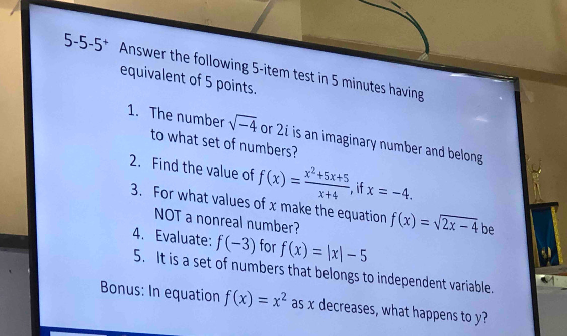 5-5-5^+ Answer the following 5 -item test in 5 minutes having 
equivalent of 5 points. 
1. The number sqrt(-4) or 2i is an imaginary number and belong 
to what set of numbers? 
2. Find the value of f(x)= (x^2+5x+5)/x+4  if x=-4. 
3. For what values of x make the equation f(x)=sqrt(2x-4) be 
NOT a nonreal number? 
4. Evaluate: f(-3) for f(x)=|x|-5
5. It is a set of numbers that belongs to independent variable. 
Bonus: In equation f(x)=x^2 as x decreases, what happens to y?