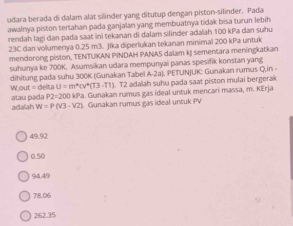 udara berada di dalam alat silinder yang ditutup dengan piston-silinder. Pada
awalnya piston tertahan pada ganjalan yang membuatnya tidak bisa turun lebih
rendah lagi dan pada saat ini tekanan di dalam silinder adalah 100 kPa dan suhu
23C dan volumenya 0.25 m3. JIka diperlukan tekanan minimal 200 kPa untuk
mendorong piston, TENTUKAN PINDAH PANAS dalam kJ sementara meningkatkan
suhunya ke 700K. Asumsikan udara mempunyai panas spesifik konstan yang
dihitung pada suhu 300K (Gunakan Tabel A-2a). PETUNJUK: Gunakan rumus Q,in -
W,out = delta U=m^*Cv^*(T3-T1). T2 adalah suhu pada saat piston mulai bergerak
atau pada P2=200kPa. Gunakan rumus gas ideal untuk mencari massa, m. KErja
adalah W=P(V3-V2). Gunakan rumus gas ideal untuk PV
49.92
0.50
94.49
78.06
262.35