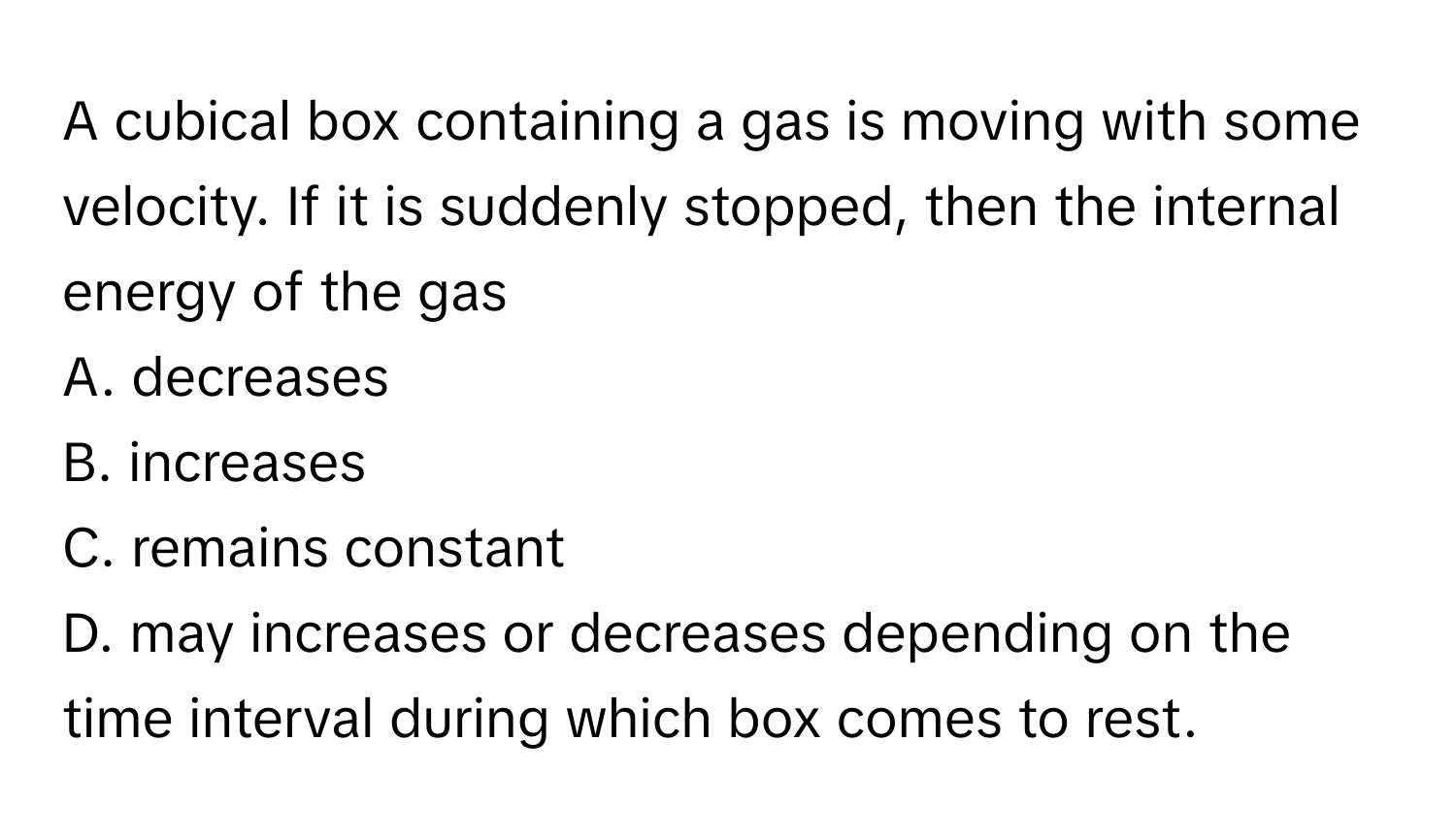 A cubical box containing a gas is moving with some velocity. If it is suddenly stopped, then the internal energy of the gas 

A. decreases 
B. increases 
C. remains constant 
D. may increases or decreases depending on the time interval during which box comes to rest.