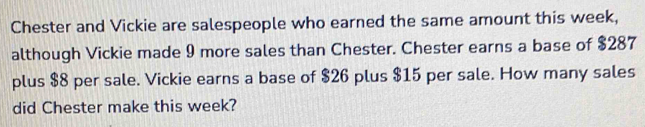 Chester and Vickie are salespeople who earned the same amount this week, 
although Vickie made 9 more sales than Chester. Chester earns a base of $287
plus $8 per sale. Vickie earns a base of $26 plus $15 per sale. How many sales 
did Chester make this week?