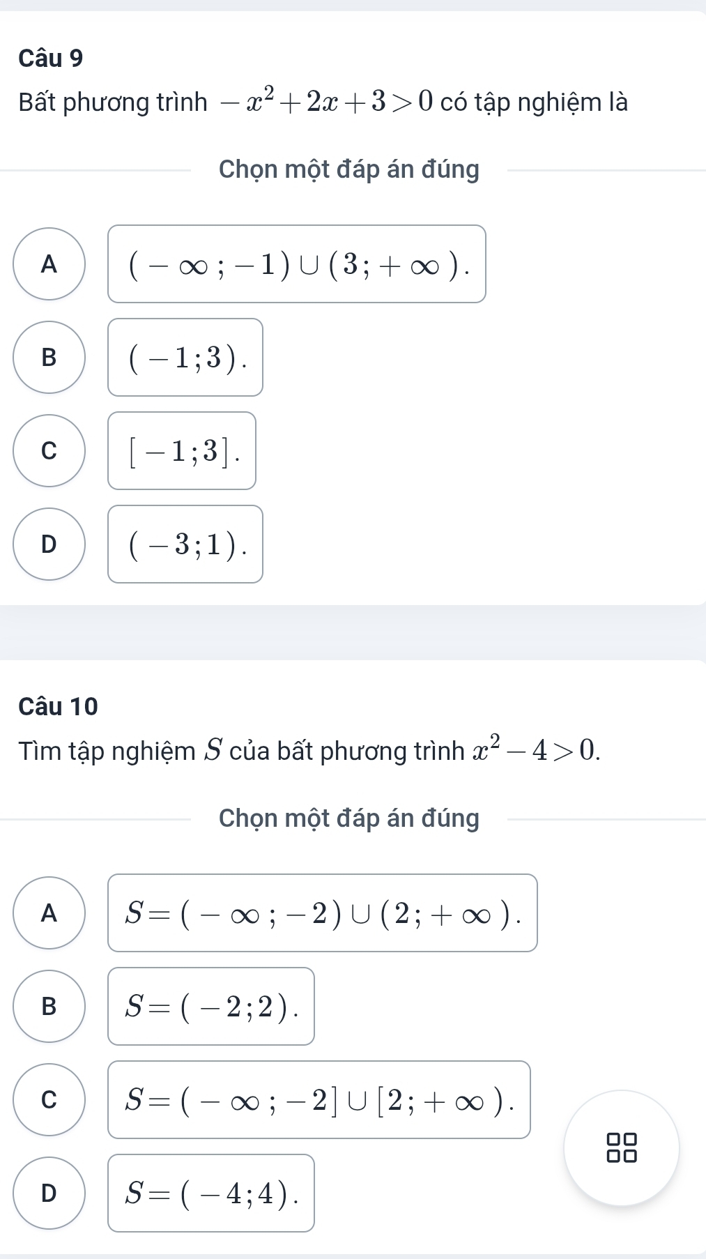 Bất phương trình -x^2+2x+3>0 có tập nghiệm là
Chọn một đáp án đúng
A (-∈fty ;-1)∪ (3;+∈fty ).
B (-1;3).
C [-1;3].
D (-3;1). 
Câu 10
Tìm tập nghiệm S của bất phương trình x^2-4>0. 
Chọn một đáp án đúng
A S=(-∈fty ;-2)∪ (2;+∈fty ).
B S=(-2;2).
C S=(-∈fty ;-2]∪ [2;+∈fty ). 
D□
□□
D S=(-4;4).