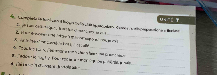 unité 7 
Completa le frasi con il luogo della città appropriato. Ricordati della preposizione articolatal 
1. Je suis catholique. Tous les dimanches, je vais 
2. Pour envoyer une lettre à ma correspondante, je vais 
3. Antoine s'est cassé le bras, il est allé_ 
4. Tous les soirs, j’emmène mon chien faire une promenade 
_ 
5. J'adore le rugby. Pour regarder mon équipe préférée, je vais 
_ 
6. J’ai besoin d’argent. Je dois aller