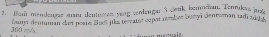 Budi mendengar suatu dentuman yang terdengar 3 detik kemudian. Tentukan jarak 
bunyi dentuman dari posisi Budi jika tercatat cepat rambat bunyi dentuman tadi adalah
300 m/s. 
a manusia.