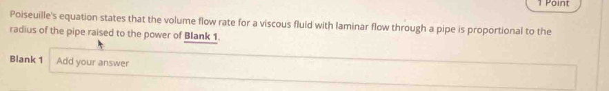 Poiseuille's equation states that the volume flow rate for a viscous fluid with laminar flow through a pipe is proportional to the 
radius of the pipe raised to the power of Blank 1. 
Blank 1 Add your answer