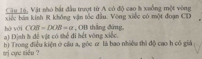 Vật nhỏ bắt đầu trượt từ A có độ cao h xuống một vòng 
xiếc bán kính R không vận tốc đầu. Vòng xiếc có một đoạn CD
hở với COB=DOB=alpha , OB thắng đứng, 
a) Định h để vật có thể đi hết vòng xiếc. 
b) Trong điều kiện ở câu a, góc α là bao nhiêu thì độ cao h có giá 
trị cực tiểu ?