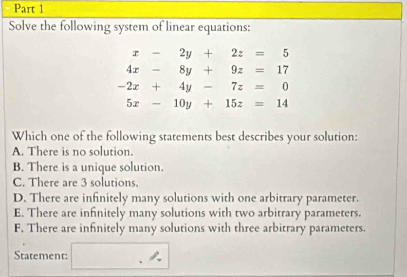 Solve the following system of linear equations:
x-2y+2z=5
4x-8y+9z=17
-2x+4y-7z=0
5x-10y+15z=14
Which one of the following statements best describes your solution:
A. There is no solution.
B. There is a unique solution.
C. There are 3 solutions,
D. There are infinitely many solutions with one arbitrary parameter.
E. There are infinitely many solutions with two arbitrary parameters.
F. There are infinitely many solutions with three arbitrary parameters.
Statement: