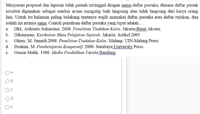 Menyusun proposal dan laporan tidak pernah tertinggal dengan nama daftar pustaka, dimana daftar pustak
tersebut digunakan sebagai sumber acuan mengutip baik langsung atau tidak langsung dari karya orang
lain. Untuk itu halaman paling belakang tentunya wajib memakai daftar pustaka atau daftar rujukan, dua
istilah ini artinya sama. Contoh penulisan daftar pustaka yang tepat adalah…
a. Dkk, Arikunto Suharsimi. 2008. Penelitian Tindakan Kelas. Jakarta;Bumi Aksara.
b. Dikmenum. Kurikulum Mata Pelajaran Sejarah. Jakarta: Artikel.2005.
c. Ghiny, M. Junaidi.2008. Penelitian Tindakan Kelas. Malang: UIN-Malang Press.
d. Ibrahim, M. Pembelajaran Kooperatif. 2000. Surabaya;University Press.
e. Oemar Malik. 1980. Media Pendidikan.Tarsito;Bandung.
A
B
C
D
E