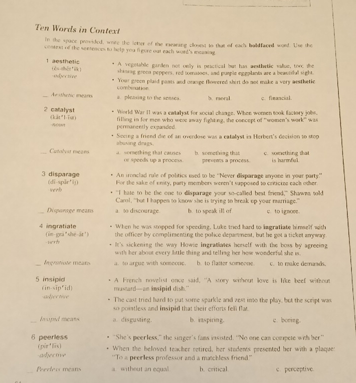 Ten Words in Contexl
In the space provided, write the letter of the meaning closest to that of each boldfaced word. Use the
context of the sentences to help you figure out each word's meaning
1 aesthetic A vegetable garden not only is practical but has mesthetic value, too; the
(èx-thět īk)
-adjective shining green peppers, red tomatoes, and purple eggplants are a beautiful sight.
Your green plaid pants and orange flowered shirt do not make a very aesthetic.
combination
_Aesthetic means a. pleasing to the senses. b. moral. c. financial.
2 catalyst World War II was a catalyst for social change. When women took factory jobs.
(kāt²l-ïst) filling in for men who were away fighting, the concept of 'women's work' was
-noun permanently expanded.
Seeing a friend die of an overdose was a catalyst in Herbert's decision to stop
abusing drugs.
_Catalyst means a something that causes b. something that c. something that
or speeds up a process. prevents a process. is harmful.
3 disparage An fronclad rule of politics used to be “Never disparage anyone in your party.”
(dī-spǎr īj) For the sake of unity, party members weren't supposed to criticize each other.
verb "I hate to be the one to disparage your so-called best friend," Shawna told
Carol, “but I happen to know she is trying to break up your marriage.”
_Disparage means a. to discourage. b. to speak ill of c to ignore.
4 ingratiate When he was stopped for speeding, Luke tried hard to ingratiate himself with
(īn-grā'shē-āt') the officer by complimenting the police department, but he got a ticket anyway.
-verh It's sickening the way Howie ingratiates herself with the boss by agreeing
with her about every little thing and telling her how wonderful she is.
_Ingratiate means a. to argue with someone. b. to flatter someone. c. to make demands.
5 insipid A French novelist once said, "A story without love is like beef without
(in-sĩp'ĩd) mustard--an insipid dish."
-adjective The cast tried hard to put some sparkle and zest into the play, but the script was
so pointless and insipid that their efforts fell flat.
_Insipid means a. disgusting. b. inspiring. c. boring.
6 peerless "She's peerless,” the singer’s fans insisted. “No one can compete with her”
(pir lǐs) When the beloved teacher retired, her students presented her with a plaque:
-adjective ''To a peerless professor and a matchless friend.''
_Peerless means a.without an equal b. critical c. perceptive.