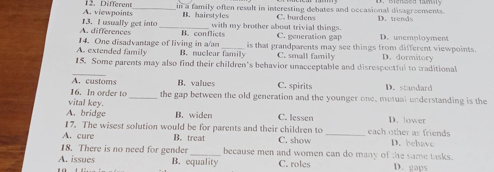 D. blended family
12. Different_ in a family often result in interesting debates and occasional disagreements.
A. viewpoints B. hairstyles C. burdens D. trends
13. I usually get into _with my brother about trivial things.
A. differences B. conflicts C. generation gap D. unemployment
14. One disadvantage of living in a/an _is that grandparents may see things from different viewpoints.
A. extended family B. nuclear family C. small family D. dormitory
_
15. Some parents may also find their children’s behavior unacceptable and disrespectful to traditional
A. customs B. values C. spirits D. standard
16. In order to_ the gap between the old generation and the younger one, mutual understanding is the
vital key.
A. bridge B. widen C. lessen D. lower
17. The wisest solution would be for parents and their children to _each other as friends
A. cure B. treat C. show D. behave
18. There is no need for gender _because men and women can do many of the same tasks.
A. issues B. equality C. roles D. gaps