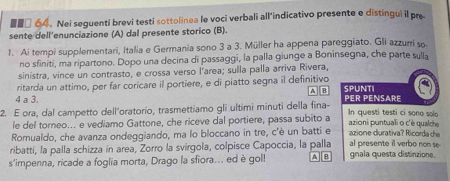 ■■□ 64. Nei seguenti brevi testi sottolinea le voci verbali all’indicativo presente e distingui il pre 
sente dell’enunciazione (A) dal presente storico (B). 
1. Ai tempi supplementari, Italia e Germania sono 3 a 3. Müller ha appena pareggiato. Gli azzurri so. 
no sfiniti, ma ripartono. Dopo una decina di passaggi, la palla giunge a Boninsegna, che parte sulla 
sinistra, vince un contrasto, e crossa verso l'area; sulla palla arriva Rivera, 
ritarda un attimo, per far coricare il portiere, e di piatto segna il definitivo SPUNTI 
A B 
4 a 3. PER PENSARE 
2. E ora, dal campetto dell’oratorio, trasmettiamo gli ultimi minuti della fina- In questi testi ci sono solo 
le del torneo... e vediamo Gattone, che riceve dal portiere, passa subito a azioni puntuali o c'è qualche 
Romualdo, che avanza ondeggiando, ma lo bloccano in tre, c'è un batti e azione durativa? Ricorda che 
ribatti, la palla schizza in area, Zorro la svirgola, colpisce Capoccia, la palla al presente i verbo non se 
s'impenna, ricade a foglia morta, Drago la sfiora.. ed è gol! A B gnala questa distinzione.