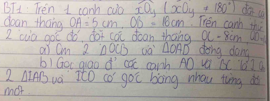 BT1: Tren 1 canh cua xOy(xOy!= 180°) dar co 
dean thāng OA=5cm, OB=16cm. Trén canh thi 
2 cua goc do, daf cai dcan thāng OC=8cm, OD=10
aI Cm 2 △OCB ¡à △OAD dong dang 
b)Goc qiao d cúc canh AD vá BC lá] C 
2 △ IAB và ItO có goc bòng whau tvng dài 
mot.