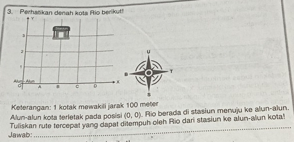 Perhatikan denah kota Rio berikut!
Y
Stas
3
2
U
1
B 
T 
Alun - Alun x
A B C D
s 
Keterangan: 1 kotak mewakili jarak 100 meter
Alun-alun kota terletak pada posisi (0,0). Rio berada di stasiun menuju ke alun-alun. 
_ 
Tuliskan rute tercepat yang dapat ditempuh oleh Rio dari stasiun ke alun-alun kota! 
Jawab: