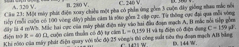 suất tện động c D. 360 V.
A. 320 V. B. 280 V. C. 240 V.
Câu 23: Một máy phát điện xoay chiều một pha có phần ứng gồm 3 cuộn dây giống nhau mắc nối
tiếp (mỗi cuộn có 100 vòng dây) phần cảm là rôto gồm 2 cặp cực. Từ thông cực đại qua mỗi vòng
dây là 4 mWb. Mắc hai cực của máy phát điện này vào hai đầu đoạn mạch A, B mắc nối tiếp gồm
điện trở R=40Omega , cuộn cảm thuần có độ tự cảm L=0,159H và tụ điện có điện dung C=159 μF.
Khi rôto của máy phát điện quay với tốc độ 25 vòng/s thì công suất tiêu thụ đoạn mạch AB bằng
C. 1421 W. D. 144 W.