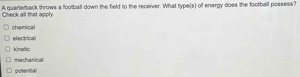 A quarterback throws a football down the field to the receiver. What type(s) of energy does the football possess?
Check all that apply.
chemical
electrical
kinetic
mechanical
potential