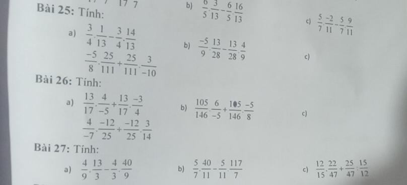  6/5 ·  3/13 - 6/5 ·  16/13 
Bài 25: Tính: 
c)  5/7 ,  (-2)/11 - 5/7 ,  9/11 
a)  3/4 ·  1/13 - 3/4 ·  14/13  b)  (-5)/9 ·  13/28 - 13/28 ·  4/9 
 (-5)/8 ·  25/111 + 25/111 ·  3/-10 
c) 
Bài 26: Tính: 
a)  13/17 . 4/-5 + 13/17 . (-3)/4  b)  105/146 ·  6/-5 + 105/146 ·  (-5)/8  c)
 4/-7 ·  (-12)/25 + (-12)/25 ·  3/14 
Bài 27: Tính: 
a)  4/9 . 13/3 - 4/3 . 40/9  b)  5/7 . 40/11 - 5/11 . 117/7   12/15 ·  22/47 + 25/47 : 15/12 
c)