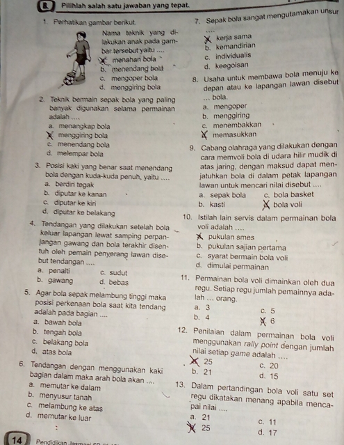 a Pilihlah salah satu jawaban yang tepat.
1. Perhatikan gambar berikut. 7. Sepak bola sangat mengutamakan unsur
Nama teknik yang di-
lakukan anak pada gam-  kerja sama
bar tersebut yaitu ....
b. kemandirian
menahari bola c. individualis
b. ' menendang bolá d. keegoisan
c. mengoper bola 8. Usaha untuk membawa bola menuju ke
d. menggiring bola
2. Teknik bermain sepak bola yang paling ... bola. depan atau ke lapangan lawan disebut
banyak digunakan selama permainan a. mengoper
adalah ....
b. menggiring
a. menangkap bola c. menembakkan
menggiring bola memasukkan
c. menendang bola
d. melempar bola 9. Cabang olahraga yang dilakukan dengan
cara memvoli bola di udara hilir mudik di
3. Posisi kaki yang benar saat menendang atas jaring, dengan maksud dapat men-
bola dengan kuda-kuda penuh, yaitu .... jatuhkan bola di dalam petak lapangan
a. berdiri tegak
lawan untuk mencari nilai disebut ....
b. diputar ke kanan a. sepak bola
c. diputar ke kiri b. kasti c. bola basket bola voli
d. diputar ke belakang 10. Istilah lain servis dalam permainan bola
4. Tendangan yang dilakukan setelah bola voli adalah ....
keluar lapangan lewat samping perpan- pukulan smes
jangan gawang dan bola terakhir disen- b. pukulan sajian pertama
tuh oleh pemain penyerang lawan dise- c. syarat bermain bola voli
but tendangan .... d. dimulai permainan
a. penalti c.sudut 11. Permainan bola voli dimainkan oleh dua
b. gawang d. bebas regu. Setiap regu jumlah pemainnya ada-
5. Agar bola sepak melambung tinggi maka lah ... orang. c、 5
posisi perkenaan bola saat kita tendang a. 3
adalah pada bagian .... b. 4  6
a. bawah bola 12. Penilaian dalam permainan bola voli
b. tengah bola menggunakan rally point dengan jumlah
c. belakang bola nilai setiap game adalah ....
d. atas bola
25
c. 20
6. Tendangan dengan menggunakan kaki b. 21 d. 15
bagian dalam maka arah bola akan .... 13. Dalam pertandingan bola voli satu set
a. memutar ke dalam regu dikatakan menang apabila menca-
b. menyusur tanah pai nilai ....
c. melambung ke atas
d. memutar ke luar a. 21 c. 11
25 d. 17
14  Pendidkan  Jasn