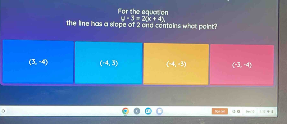 For the equation
y-3=2(x+4), 
the line has a slope of 2 and contains what point?
(3,-4)
(-4,3)
(-4,-3)
(-3,-4)
Sign out Dec 10 1:17