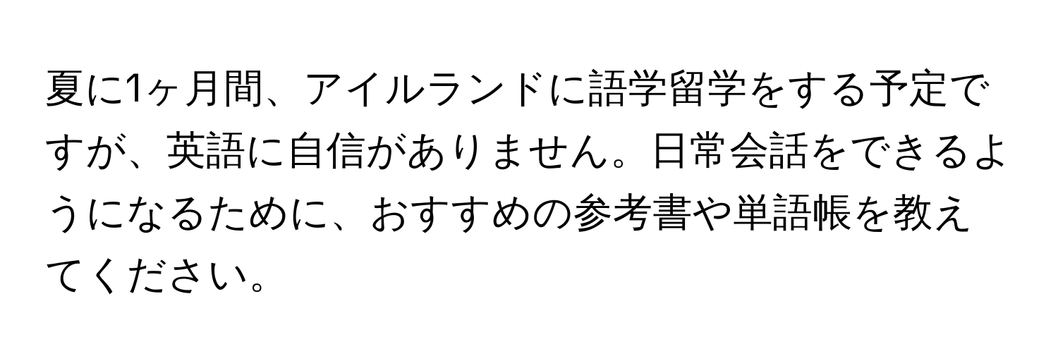 夏に1ヶ月間、アイルランドに語学留学をする予定ですが、英語に自信がありません。日常会話をできるようになるために、おすすめの参考書や単語帳を教えてください。