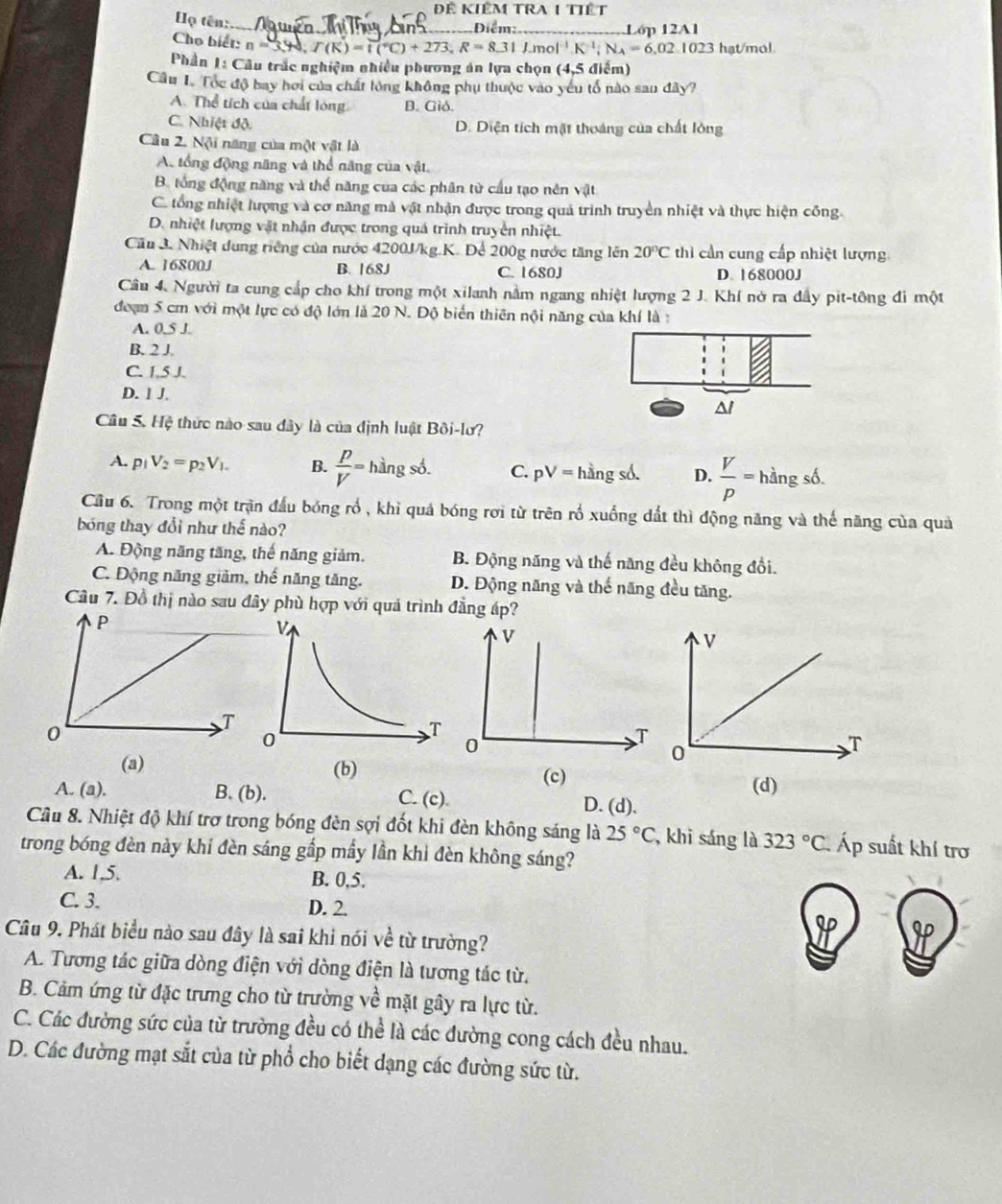 Để KIêM TRA 1 Tiết
Họ tên:_ Diểm: _Lớp 12A1
Cho biết: n=3,40,T(K)=1(^circ C)+273,R=8.31J.mol^(-1)K^(-1);N_A=6,02.1023 hạt/mol
Phần 1: Câu trắc nghiệm nhiều phương án lựa chọn (4,5 điểm)
Cầu I. Tóc độ bay hơi của chất lòng không phụ thuộc vào yêu tổ nào san đây?
A. Thể tích của chất lóng B. Gió.
C. Nhiệt độ. D. Diện tích mặt thoáng của chất lông
Câu 2. Nội năng của một vật là
A. tổng động năng và thể năng của vật.
B. tổng động năng và thế năng của các phân từ cầu tạo nên vật
C. tổng nhiệt lượng và cơ năng mà vật nhận được trong quả trình truyền nhiệt và thực hiện công.
D. nhiệt lượng vật nhận được trong quá trình truyền nhiệt.
Cầu 3. Nhiệt dung riếng của nước 4200J/kg.K. Để 200g nước tăng lên 20°C thì cần cung cấp nhiệt lượng.
A. 16800J B. 168J C. 1680J D. 168000J
Câu 4. Người ta cung cấp cho khí trong một xilanh nằm ngang nhiệt lượng 2 J. Khí nở ra đầy pit-tông đi một
đoạn 5 cm với một lực có độ lớn là 20 N. Độ biển thiên nội năng của khí là :
A. 0,5 J.
B. 2 J
C. 1,5 J.
D. 1 J.
^l
Câu 5. Hệ thức nào sau đây là của định luật Bôi-lư?
A. p_1V_2=p_2V_1. B.  p/V = hàng số. C. pV= hằng số. D.  V/p =hingsdelta .
Cầu 6. Trong một trận đấu bóng rổ , khì quả bóng rơi từ trên rồ xuống đất thì động năng và thế năng của quả
bóng thay đổi như thế nào?
A. Động năng tăng, thế năng giảm. B. Động năng và thế năng đều không đồi.
C. Động năng giảm, thế năng tăng. D. Động năng và thế năng đều tăng.
Cầu 7. Đồ thị nào sau đây phù hợp với quả trình đẳng áp?
(a) (b) (c)
(d)
A. (a). B. (b). C. (c) D. (d),
Câu 8. Nhiệt độ khí trợ trong bóng đèn sợi đốt khi đèn không sáng là 25°C , khi sáng là 323°C Áp suất khí trơ
trong bóng đèn này khi đèn sáng gấp mầy lần khi đèn không sáng?
A. 1,5. B. 0,5.
C. 3. D. 2.
Câu 9. Phát biểu nào sau đây là sai khi nói về từ trường?
A. Tương tác giữa dòng điện với dòng điện là tương tác từ.
B. Cảm ứng từ đặc trưng cho từ trường về mặt gây ra lực từ.
C. Các đường sức của từ trường đều có thể là các đường cong cách đều nhau.
D. Các đường mạt sắt của từ phổ cho biết dạng các đường sức từ.