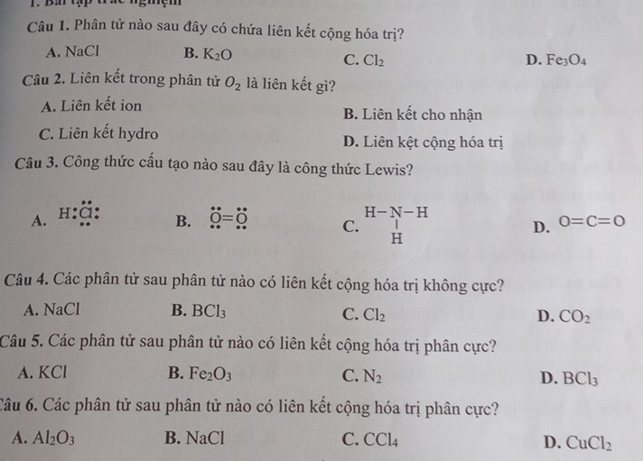 Ba tạp trac ngmệm
Câu 1. Phân tử nào sau đây có chứa liên kết cộng hóa trị?
A. NaCl B. K_2O
C. Cl_2 D. Fe_3O_4
Câu 2. Liên kết trong phân tử O_2 là liên kết gì?
A. Liên kết ion B. Liên kết cho nhận
C. Liên kết hydro D. Liên kệt cộng hóa trị
Câu 3. Công thức cấu tạo nào sau đây là công thức Lewis?
A. H:Cl
H-N-H
B. dot O=dot O C. H
D. 0=C=0
Câu 4. Các phân tử sau phân tử nào có liên kết cộng hóa trị không cực?
A. NaCl B. BCl_3
C. Cl_2 D. CO_2
Câu 5. Các phân tử sau phân tử nào có liên kết cộng hóa trị phân cực?
A. KCl B. Fe_2O_3 C. N_2 D. BCl_3
Câu 6. Các phân tử sau phân tử nào có liên kết cộng hóa trị phân cực?
A. Al_2O_3 B. NaCl C. CCl_4 D. CuCl_2